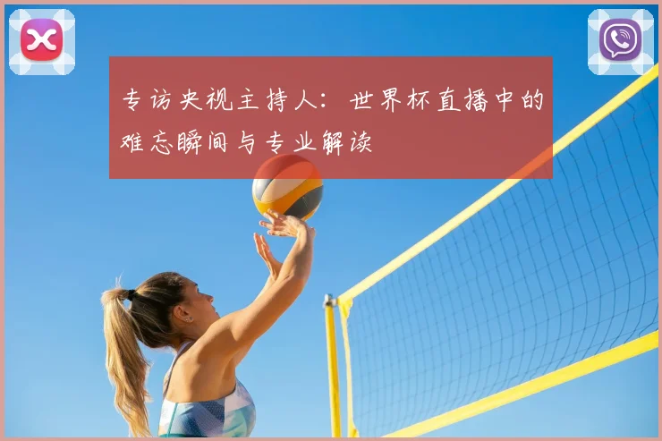 专访央视主持人:世界杯直播中的难忘瞬间与专业解读