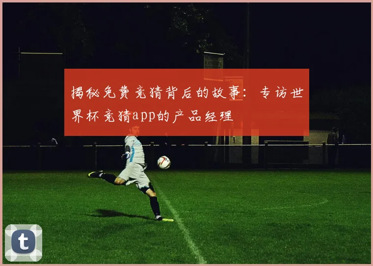 揭秘免费竞猜背后的故事:专访世界杯竞猜app的产品经理