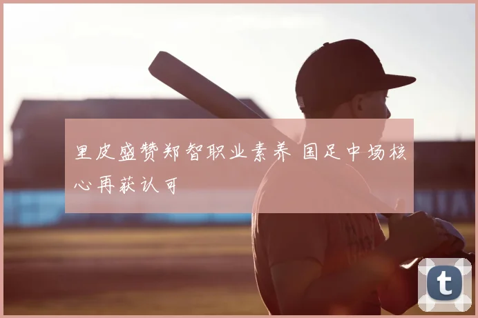里皮盛赞郑智职业素养 国足中场核心再获认可