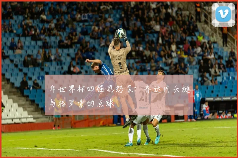 年世界杯四强恩怨录:齐达内头槌与格罗索的点球