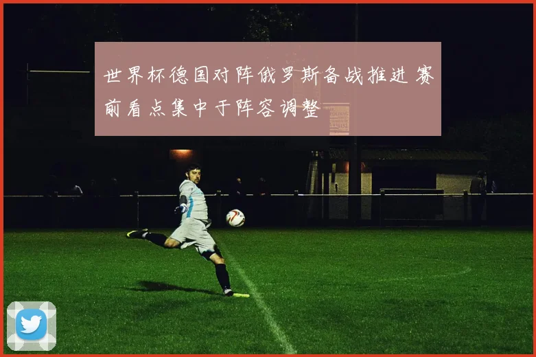 世界杯德国对阵俄罗斯备战推进 赛前看点集中于阵容调整