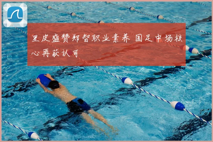 里皮盛赞郑智职业素养 国足中场核心再获认可