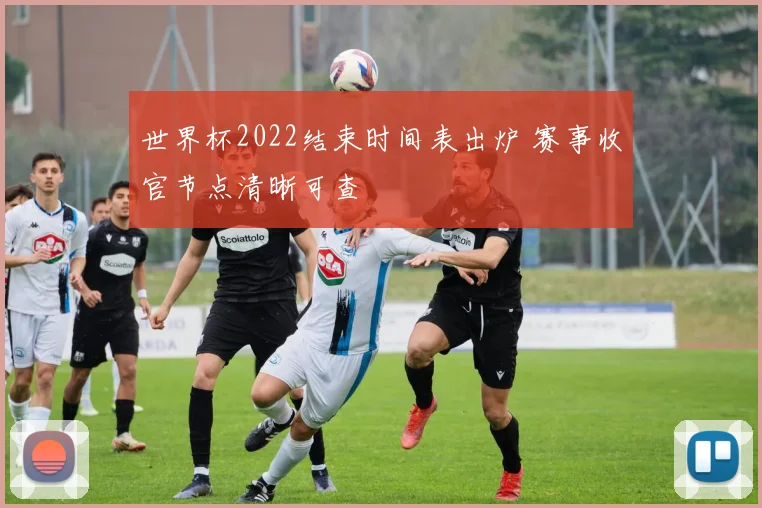 世界杯2022结束时间表出炉 赛事收官节点清晰可查