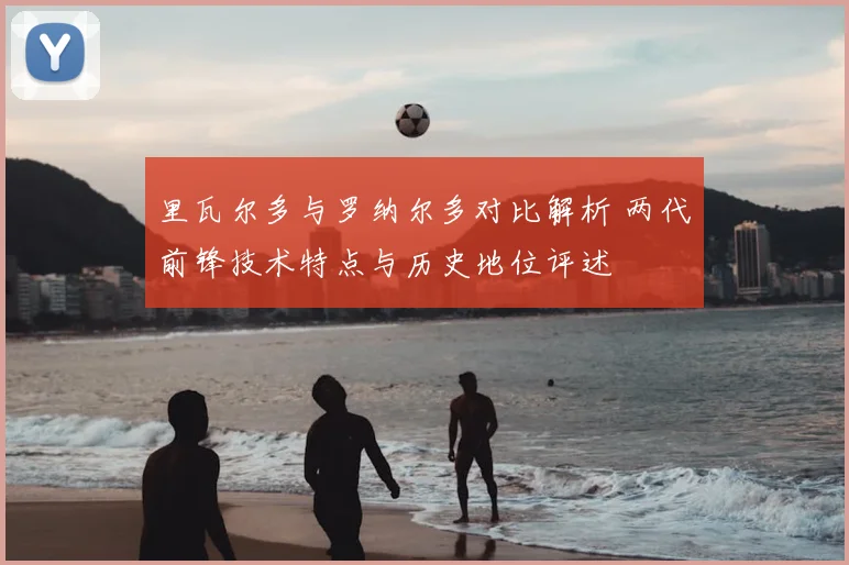 里瓦尔多与罗纳尔多对比解析 两代前锋技术特点与历史地位评述