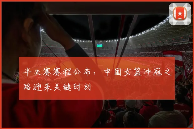 半决赛赛程公布,中国女篮冲冠之路迎来关键时刻